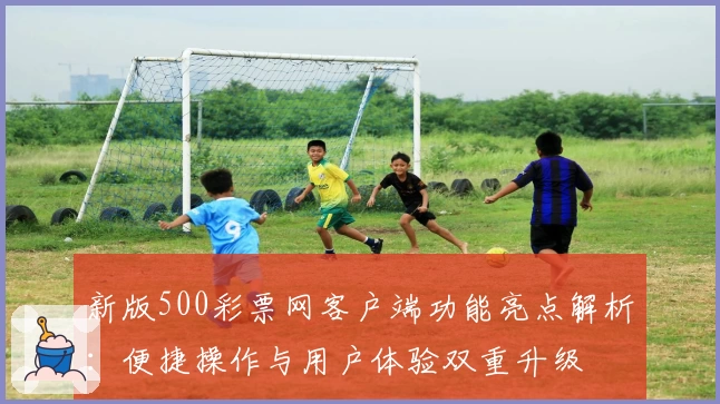 新版500彩票网客户端功能亮点解析：便捷操作与用户体验双重升级