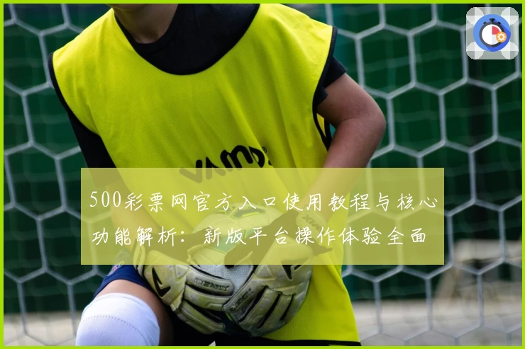 500彩票网官方入口使用教程与核心功能解析：新版平台操作体验全面测评