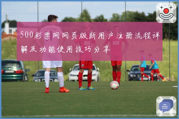 500彩票网网页版新用户注册流程详解及功能使用技巧分享