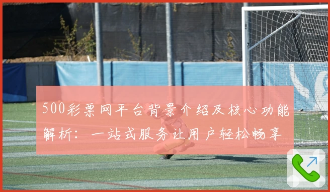 500彩票网平台背景介绍及核心功能解析：一站式服务让用户轻松畅享便捷体验