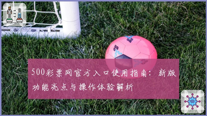 500彩票网官方入口使用指南：新版功能亮点与操作体验解析
