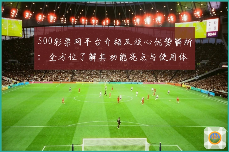 500彩票网平台介绍及核心优势解析：全方位了解其功能亮点与使用体验