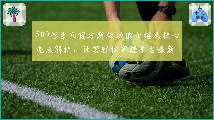 500彩票网官方新版功能介绍及核心亮点解析，让您轻松掌握平台最新动态