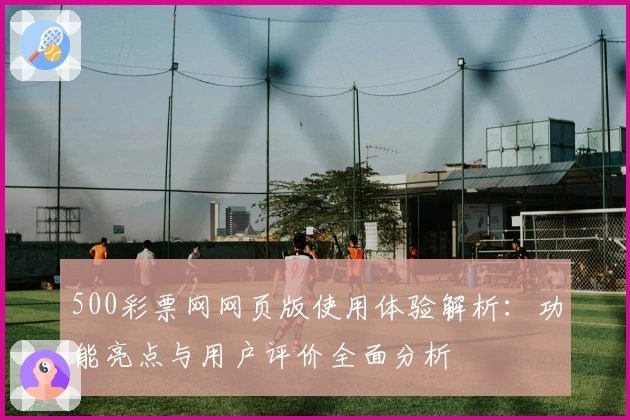 500彩票网网页版使用体验解析：功能亮点与用户评价全面分析